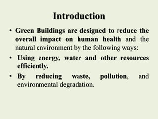Introduction
• Green Buildings are designed to reduce the
overall impact on human health and the
natural environment by the following ways:
• Using energy, water and other resources
efficiently.
• By reducing waste, pollution, and
environmental degradation.
 