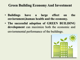 Green Building Economy And Investment
• Buildings have a large effect on the
enviornment,human health and the economy.
• The successful adoption of GREEN BUILDING
development can maximize both the economic and
enviornmental performance of the buildings.
 
