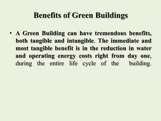 Benefits of Green Buildings
• A Green Building can have tremendous benefits,
both tangible and intangible. The immediate and
most tangible benefit is in the reduction in water
and operating energy costs right from day one,
during the entire life cycle of the building.
 