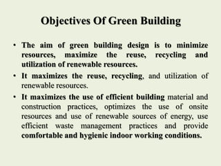 Objectives Of Green Building
• The aim of green building design is to minimize
resources, maximize the reuse, recycling and
utilization of renewable resources.
• It maximizes the reuse, recycling, and utilization of
renewable resources.
• It maximizes the use of efficient building material and
construction practices, optimizes the use of onsite
resources and use of renewable sources of energy, use
efficient waste management practices and provide
comfortable and hygienic indoor working conditions.
 