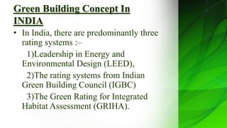Green Building Concept In
INDIA
• In India, there are predominantly three
rating systems :–
1)Leadership in Energy and
Environmental Design (LEED),
2)The rating systems from Indian
Green Building Council (IGBC)
3)The Green Rating for Integrated
Habitat Assessment (GRIHA).
 