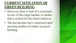 CURRENT SITIUATION OF
GREEN BUILDING
• However, there is lack of a systematic
review of this large number of studies
that is critical for the future endeavor.
• The last decades have witnessed rapid
growing number of studies on green
building.
 