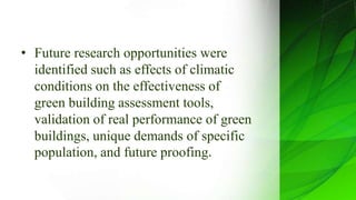 • Future research opportunities were
identified such as effects of climatic
conditions on the effectiveness of
green building assessment tools,
validation of real performance of green
buildings, unique demands of specific
population, and future proofing.
 
