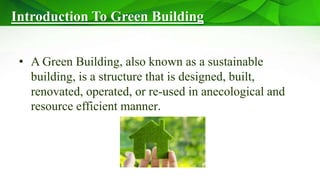 Introduction To Green Building
• A Green Building, also known as a sustainable
building, is a structure that is designed, built,
renovated, operated, or re-used in anecological and
resource efficient manner.
 