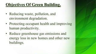 Objectives Of Green Building.
• Reducing waste, pollution, and
environment degradation.
• Protecting occupant health and improving
human productivity.
• Reduce greenhouse gas emissions and
energy loss in new homes and other new
buildings.
 