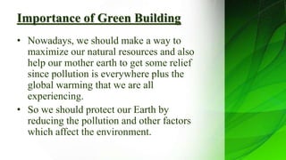 Importance of Green Building
• Nowadays, we should make a way to
maximize our natural resources and also
help our mother earth to get some relief
since pollution is everywhere plus the
global warming that we are all
experiencing.
• So we should protect our Earth by
reducing the pollution and other factors
which affect the environment.
 