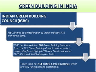 GREEN BUILDING IN INDIA
INDIAN GREEN BUILDING
COUNCIL(IGBC)
IGBC formed by Confederation of Indian Industry (CII)
in the year 2001.
IGBC has licensed the LEED Green Building Standard
from the U.S. Green Building Council and currently is
responsible for certifying LEED-New Construction and
LEED-Core and Shell buildings in India.
Today, India has 461 certified green buildings, which
are fully functional and operational.
 