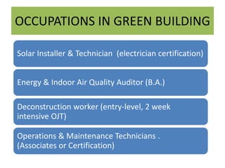 OCCUPATIONS IN GREEN BUILDING
Solar Installer & Technician (electrician certification)
Energy & Indoor Air Quality Auditor (B.A.)
Deconstruction worker (entry-level, 2 week
intensive OJT)
Operations & Maintenance Technicians .
(Associates or Certification)
 