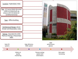 Location- Hyderabad, India
Size - 4.5 acres (total site area)
1,858 m2 (total built up
area),1,115 m2 (total air-
conditioned area)
Type - Office building
Architectural Design- Karan
Grover and Associates, India
Ratings- Awarded the LEED
Platinum Rating in November
2003.
Solar PV
systems
Indoor air
quality
monitoring
High efficiency
HVAC system
Passive cooling
system with
wind towers
High
performance
glasses
Rain water
harvesting
 