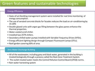 • State-of-art Building management system were installed for real time monitoring of
energy consumption.
• The use of aerated concrete blocks for facades reduces the load on air-conditioning by
15-20%
• Double-glazed units with argon gas filling between the glass panes enhance the
thermal properties.
• Water-cooled scroll chiller.
• Installed two 25TR chillers.
• Secondary chilled water pumps installed with Variable Frequency Drives (VFDs).
• Energy efficient lighting design through Compact Fluorescent Lamps (CFLs).
• Roof garden covering 60% of area.
Energy Efficiency
• All of the wastewater, including grey and black water, generated in the building is
treated biologically through a process called the Root Zone Treatment System.
• The outlet-treated water meets the Central Pollution Control Board (CPCB) norms.
• Rain water harvesting system
Zero Water Discharge Building
Green features and sustainable technologies
 