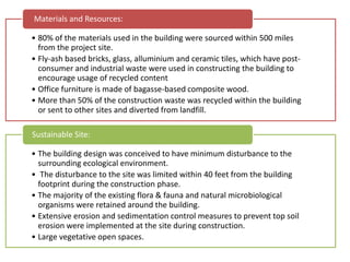 • 80% of the materials used in the building were sourced within 500 miles
from the project site.
• Fly-ash based bricks, glass, alluminium and ceramic tiles, which have post-
consumer and industrial waste were used in constructing the building to
encourage usage of recycled content
• Office furniture is made of bagasse-based composite wood.
• More than 50% of the construction waste was recycled within the building
or sent to other sites and diverted from landfill.
Materials and Resources:
• The building design was conceived to have minimum disturbance to the
surrounding ecological environment.
• The disturbance to the site was limited within 40 feet from the building
footprint during the construction phase.
• The majority of the existing flora & fauna and natural microbiological
organisms were retained around the building.
• Extensive erosion and sedimentation control measures to prevent top soil
erosion were implemented at the site during construction.
• Large vegetative open spaces.
Sustainable Site:
 