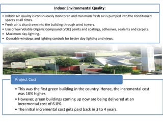 • This was the first green building in the country. Hence, the incremental cost
was 18% higher.
• However, green buildings coming up now are being delivered at an
incremental cost of 6-8%.
• The initial incremental cost gets paid back in 3 to 4 years.
Project Cost
Indoor Environmental Quality:
• Indoor Air Quality is continuously monitored and minimum fresh air is pumped into the conditioned
spaces at all times.
• Fresh air is also drawn into the building through wind towers.
• Use of low Volatile Organic Compound (VOC) paints and coatings, adhesives, sealants and carpets.
• Maximum day-lighting.
• Operable windows and lighting controls for better day-lighting and views.
 
