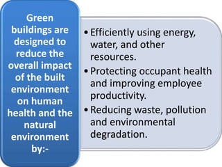 •Efficiently using energy,
water, and other
resources.
•Protecting occupant health
and improving employee
productivity.
•Reducing waste, pollution
and environmental
degradation.
Green
buildings are
designed to
reduce the
overall impact
of the built
environment
on human
health and the
natural
environment
by:-
 