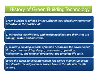 Green building is defined by the Office of the Federal Environmental
Executive as the practice of:
1) increasing the efficiency with which buildings and their sites use
energy, water, and materials.
2) reducing building impacts of human health and the environment,
through better siting, design, construction, operation,
maintenance, and removal throughout the complete life cycle.
While the green building movement has gained momentum in the
last decade, the origin can be traced back to the late nineteenth
century.
History of Green BuildingTechnology
 