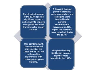 The oil price increases
of the 1970s spurred
significant research
and activity to improve
energy efficiency and
find renewable energy
sources.
A forward thinking
group of architect,
environmentalists, and
ecologists were
inspired by the
growing
environmental
movement and the
higher fuel costs that
were prevalent during
the 1970s.
This, combined with
the environmental
movement of the
1960s and 1970s, led
to the earliest
experiments with
contemporary green
building.
The green building
field began to come
together more
formally in the 1990s.
 