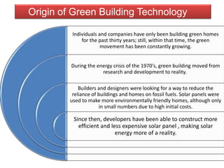 Individuals and companies have only been building green homes
for the past thirty years; still, within that time, the green
movement has been constantly growing.
During the energy crisis of the 1970's, green building moved from
research and development to reality.
Builders and designers were looking for a way to reduce the
reliance of buildings and homes on fossil fuels. Solar panels were
used to make more environmentally friendly homes, although only
in small numbers due to high initial costs.
Since then, developers have been able to construct more
efficient and less expensive solar panel , making solar
energy more of a reality.
Origin of Green Building Technology
 