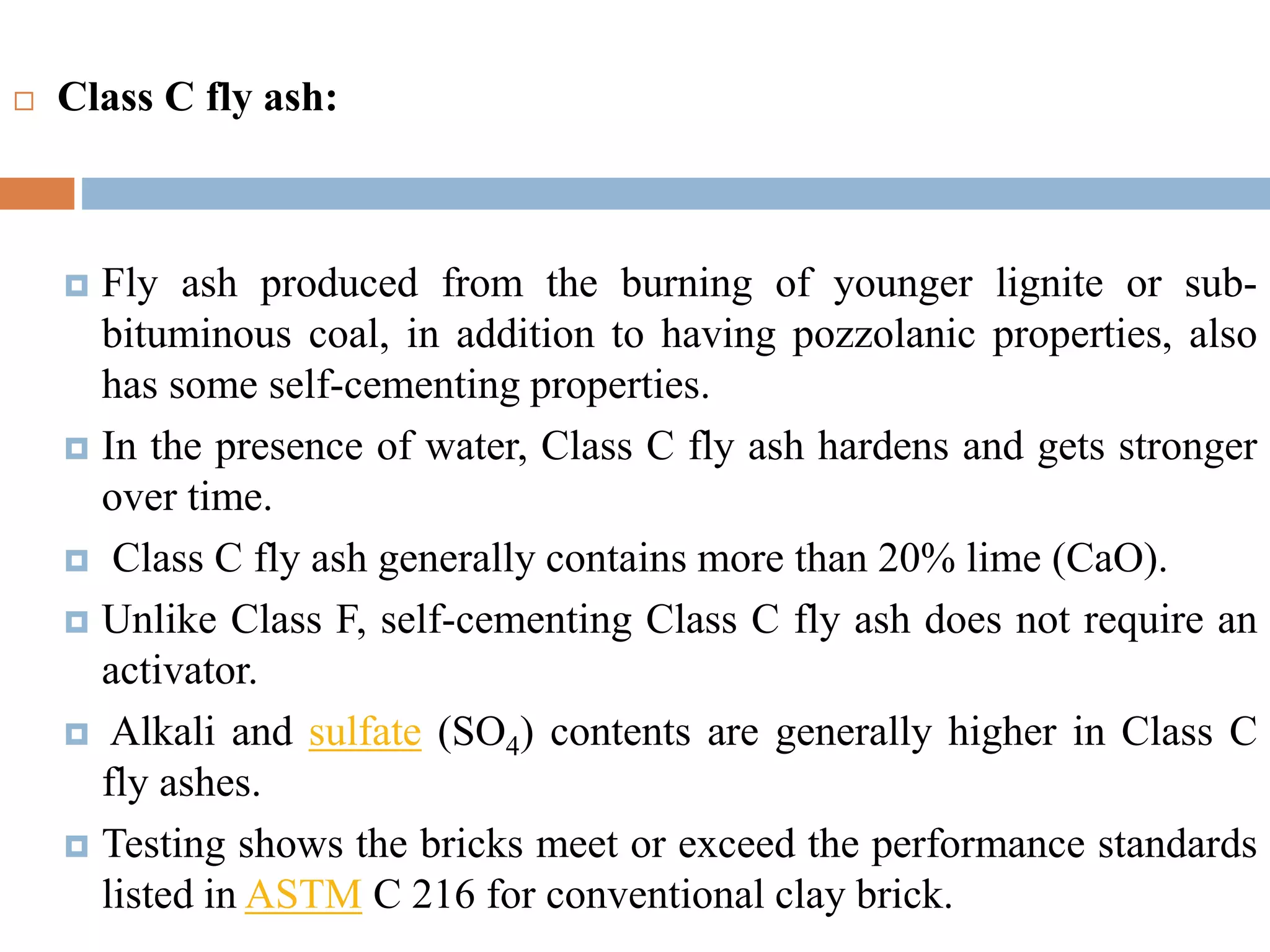  Class C fly ash:
 Fly ash produced from the burning of younger lignite or sub-
bituminous coal, in addition to having pozzolanic properties, also
has some self-cementing properties.
 In the presence of water, Class C fly ash hardens and gets stronger
over time.
 Class C fly ash generally contains more than 20% lime (CaO).
 Unlike Class F, self-cementing Class C fly ash does not require an
activator.
 Alkali and sulfate (SO4) contents are generally higher in Class C
fly ashes.
 Testing shows the bricks meet or exceed the performance standards
listed in ASTM C 216 for conventional clay brick.
 
