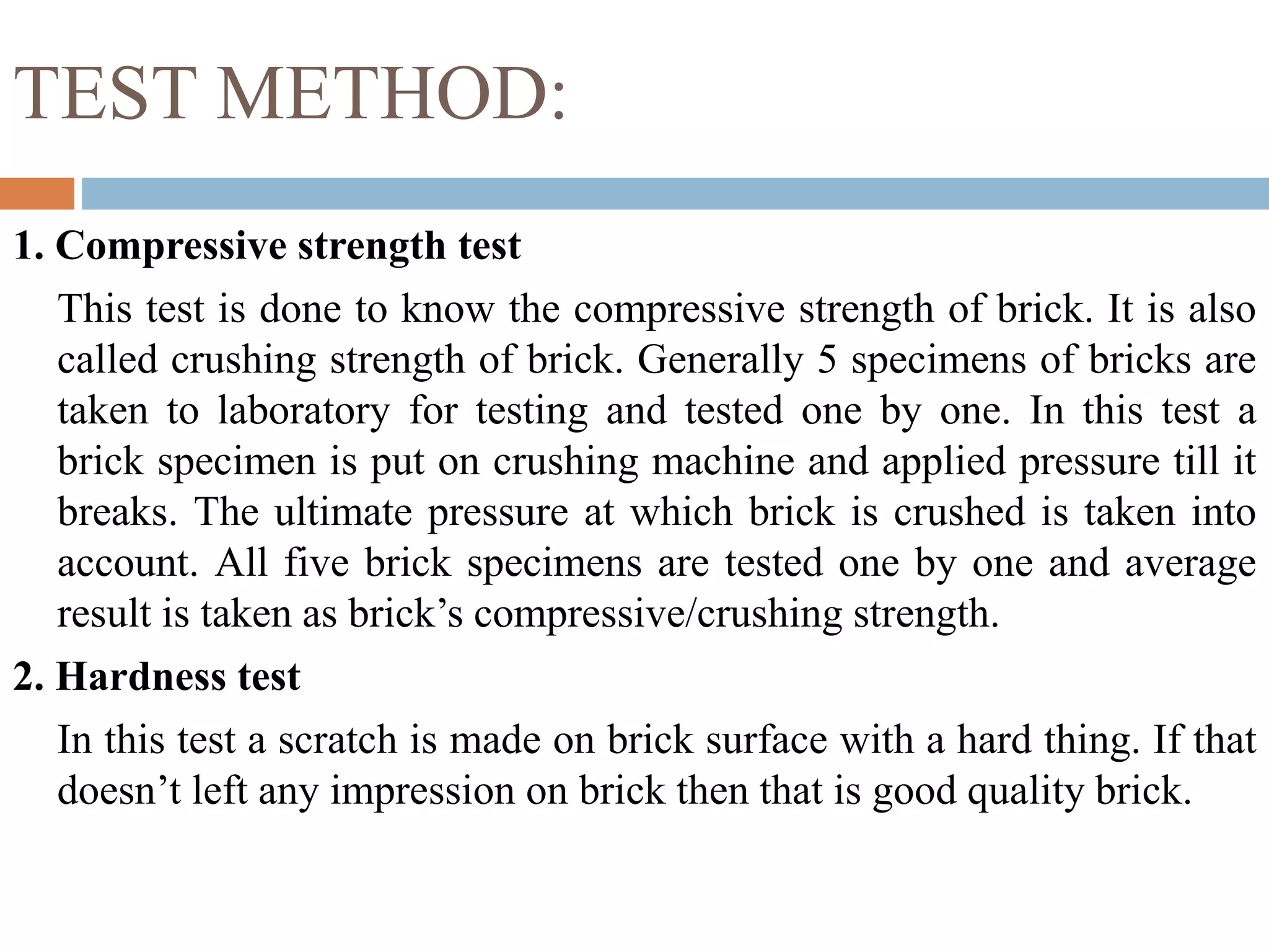 TEST METHOD:
1. Compressive strength test
This test is done to know the compressive strength of brick. It is also
called crushing strength of brick. Generally 5 specimens of bricks are
taken to laboratory for testing and tested one by one. In this test a
brick specimen is put on crushing machine and applied pressure till it
breaks. The ultimate pressure at which brick is crushed is taken into
account. All five brick specimens are tested one by one and average
result is taken as brick’s compressive/crushing strength.
2. Hardness test
In this test a scratch is made on brick surface with a hard thing. If that
doesn’t left any impression on brick then that is good quality brick.
 