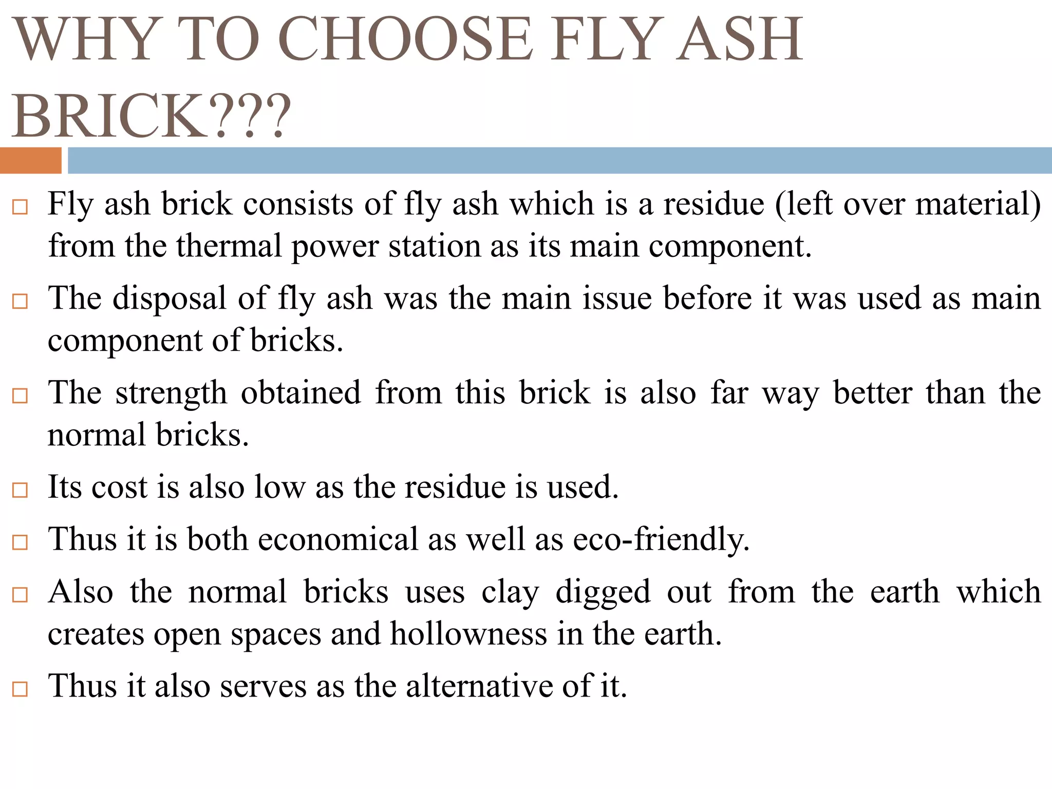 WHY TO CHOOSE FLY ASH
BRICK???
 Fly ash brick consists of fly ash which is a residue (left over material)
from the thermal power station as its main component.
 The disposal of fly ash was the main issue before it was used as main
component of bricks.
 The strength obtained from this brick is also far way better than the
normal bricks.
 Its cost is also low as the residue is used.
 Thus it is both economical as well as eco-friendly.
 Also the normal bricks uses clay digged out from the earth which
creates open spaces and hollowness in the earth.
 Thus it also serves as the alternative of it.
 