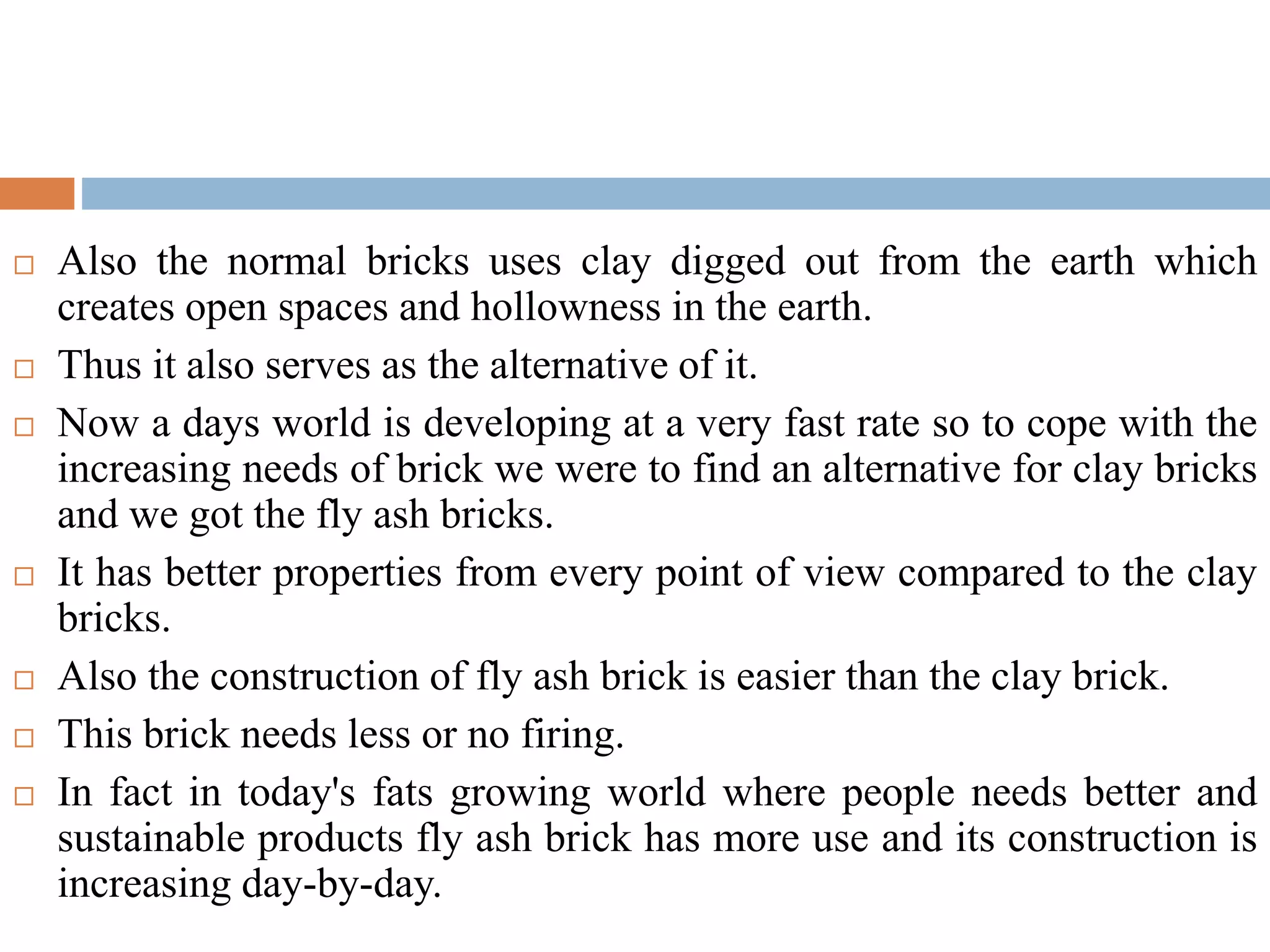  Also the normal bricks uses clay digged out from the earth which
creates open spaces and hollowness in the earth.
 Thus it also serves as the alternative of it.
 Now a days world is developing at a very fast rate so to cope with the
increasing needs of brick we were to find an alternative for clay bricks
and we got the fly ash bricks.
 It has better properties from every point of view compared to the clay
bricks.
 Also the construction of fly ash brick is easier than the clay brick.
 This brick needs less or no firing.
 In fact in today's fats growing world where people needs better and
sustainable products fly ash brick has more use and its construction is
increasing day-by-day.
 