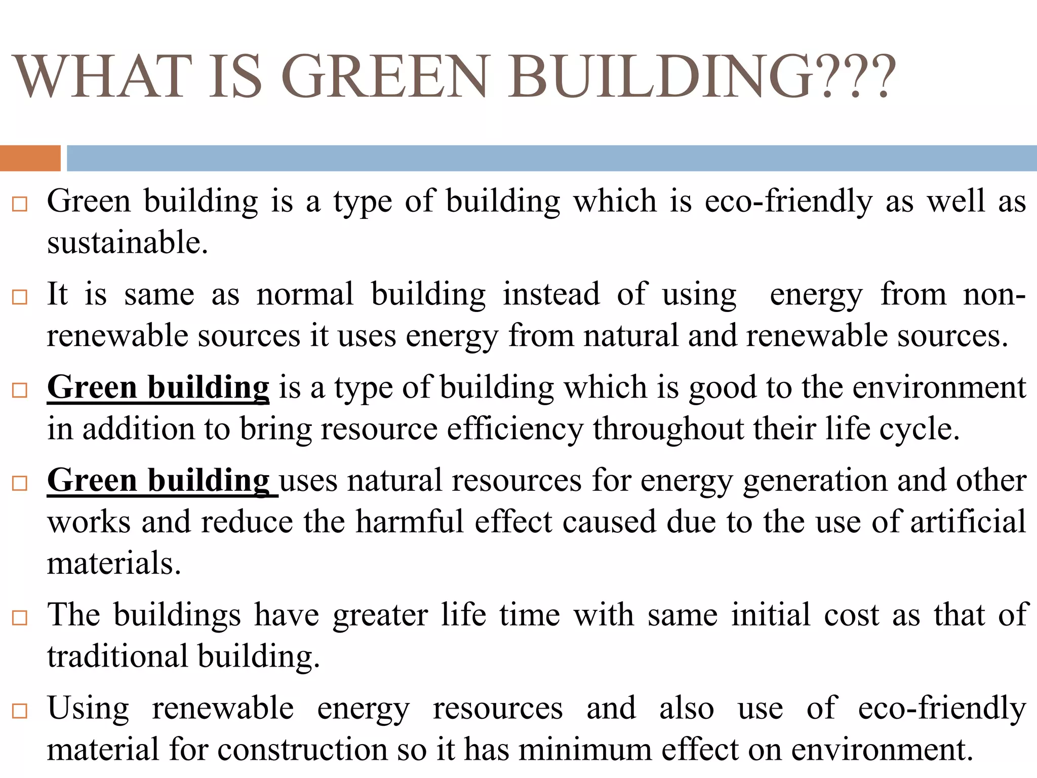 WHAT IS GREEN BUILDING???
 Green building is a type of building which is eco-friendly as well as
sustainable.
 It is same as normal building instead of using energy from non-
renewable sources it uses energy from natural and renewable sources.
 Green building is a type of building which is good to the environment
in addition to bring resource efficiency throughout their life cycle.
 Green building uses natural resources for energy generation and other
works and reduce the harmful effect caused due to the use of artificial
materials.
 The buildings have greater life time with same initial cost as that of
traditional building.
 Using renewable energy resources and also use of eco-friendly
material for construction so it has minimum effect on environment.
 