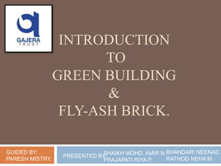INTRODUCTION
TO
GREEN BUILDING
&
FLY-ASH BRICK.
GUIDED BY:
PARESH MISTRY.
SHAIKH MOHD. AMIR N.
PRAJAPATI RIYA P.
BHANDARI NEENAD H
RATHOD NEHA M.
PRESENTED BY:
 