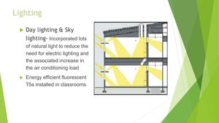 Lighting
 Day lighting & Sky
lighting- Incorporated lots
of natural light to reduce the
need for electric lighting and
the associated increase in
the air conditioning load
 Energy efficient fluorescent
T5s installed in classrooms
 