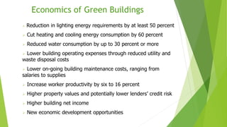 Economics of Green Buildings
 Reduction in lighting energy requirements by at least 50 percent
 Cut heating and cooling energy consumption by 60 percent
 Reduced water consumption by up to 30 percent or more
 Lower building operating expenses through reduced utility and
waste disposal costs
 Lower on-going building maintenance costs, ranging from
salaries to supplies
 Increase worker productivity by six to 16 percent
 Higher property values and potentially lower lenders’ credit risk
 Higher building net income
 New economic development opportunities
 