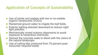 Application of Concepts of Sustainability
 Use of paints and sealers with low or no-volatile
organic compounds (VOCs)
 Reclaimed ground water to irrigate the ball fields.
 Exterior lighting directed downward to reduce night
light pollution
 Mechanically zoned science classrooms to avoid
exposure to hazardous chemicals
 Stained the concrete walls to blend with the colors of
the natural landscape
 Use of ceiling tiles produced from 75 percent post-
consumer recycled waste
 