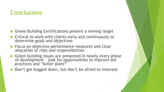 Conclusions
 Green Building Certifications present a moving target
 Critical to work with clients early and continuously to
determine goals and objectives
 Focus on objective performance measures and clear
allocation of risks and responsibilities
 Green building issues are presented in nearly every phase
of development – look for opportunities to improve old
practices and “boiler plate”
 Don’t get bogged down, but don’t be afraid to innovate
 