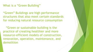 What is a “Green Building”
“Green” Buildings are high performance
structures that also meet certain standards
for reducing natural resource consumption
“Green or sustainable building is the
practice of creating healthier and more
resource-efficient models of construction,
renovation, operation, maintenance, and
demolition
 