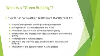 What is a “Green Building”?
 “Green” or “Sustainable” buildings are characterized by:
 efficient management of energy and water resources
 management of material resources and waste
 restoration and protection of environmental quality
 enhancement and protection of health and indoor environmental
quality
 reinforcement of natural systems
 analysis of the life cycle costs and benefits of materials and
methods
 integration of the design decision-making process
 