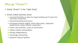 Why go “Green”?
 Going “Green” is the “right thing”
 Green makes business sense
 Increased flexibility to allow for longer building and TI useful life
and reuse of materials
 Improved building performance
 Increased revenue (higher rents/sales price, improved
productivity, fewer/shorter vacancies)
 Lower cost (utilities, costs of conversion)
 reduce carbon consumption,
 energy independence,
 encourage community,
 preserve natural systems
 