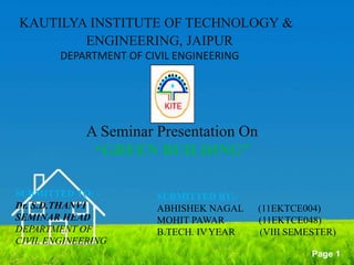 Powerpoint Templates
Page 1
A Seminar Presentation On
“GREEN BUILDING”
SUBMITTED TO: -
Dr. S.D.THANVI
SEMINAR HEAD
DEPARTMENT OF
CIVIL ENGINEERING
SUBMITTED BY:-
ABHISHEK NAGAL (11EKTCE004)
MOHIT PAWAR (11EKTCE048)
B.TECH. IVYEAR (VIII SEMESTER)
KAUTILYA INSTITUTE OF TECHNOLOGY &
ENGINEERING, JAIPUR
DEPARTMENT OF CIVIL ENGINEERING
 
