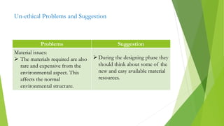 Un-ethical Problems and Suggestion
Problems Suggestion
Material issues:
 The materials required are also
rare and expensive from the
environmental aspect. This
affects the normal
environmental structure.
During the designing phase they
should think about some of the
new and easy available material
resources.
 