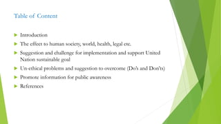 Table of Content
 Introduction
 The effect to human society, world, health, legal etc.
 Suggestion and challenge for implementation and support United
Nation sustainable goal
 Un-ethical problems and suggestion to overcome (Do’s and Don’ts)
 Promote information for public awareness
 References
 