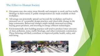 The Effect to Human Society
 Occupants may also enjoy more friendly and energetic to work and less traffic
blockage in their society if public transportation are made available at their
workplace.
 Advantage can potentially spread out beyond the workplace and lead to
increased use of sustainable design practices and observable change in the
large community. Behavioral changes might include increased recycling,
buying green products, and investing in energy-efficient technologies.
 Environmentally alert building practices will tend to produce lower amounts
of dust, pollution, noise, traffic blockage, and other community commotion.
These bettering will likely contribute to improved public health, safety, and
well-being.
 