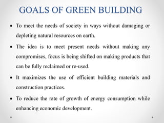 GOALS OF GREEN BUILDING
 To meet the needs of society in ways without damaging or
depleting natural resources on earth.
 The idea is to meet present needs without making any
compromises, focus is being shifted on making products that
can be fully reclaimed or re-used.
 It maximizes the use of efficient building materials and
construction practices.
 To reduce the rate of growth of energy consumption while
enhancing economic development.
 