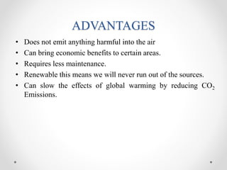 ADVANTAGES
• Does not emit anything harmful into the air
• Can bring economic benefits to certain areas.
• Requires less maintenance.
• Renewable this means we will never run out of the sources.
• Can slow the effects of global warming by reducing CO2
Emissions.
 