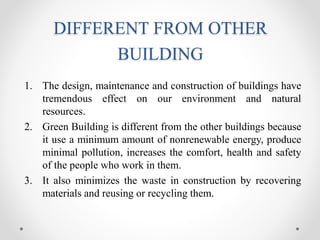 DIFFERENT FROM OTHER
BUILDING
1. The design, maintenance and construction of buildings have
tremendous effect on our environment and natural
resources.
2. Green Building is different from the other buildings because
it use a minimum amount of nonrenewable energy, produce
minimal pollution, increases the comfort, health and safety
of the people who work in them.
3. It also minimizes the waste in construction by recovering
materials and reusing or recycling them.
 