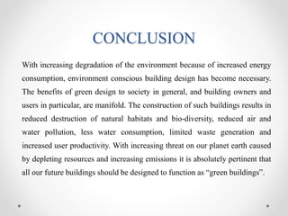 CONCLUSION
With increasing degradation of the environment because of increased energy
consumption, environment conscious building design has become necessary.
The benefits of green design to society in general, and building owners and
users in particular, are manifold. The construction of such buildings results in
reduced destruction of natural habitats and bio-diversity, reduced air and
water pollution, less water consumption, limited waste generation and
increased user productivity. With increasing threat on our planet earth caused
by depleting resources and increasing emissions it is absolutely pertinent that
all our future buildings should be designed to function as “green buildings”.
 