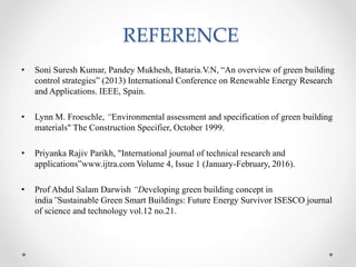 REFERENCE
• Soni Suresh Kumar, Pandey Mukhesh, Bataria.V.N, “An overview of green building
control strategies” (2013) International Conference on Renewable Energy Research
and Applications. IEEE, Spain.
• Lynn M. Froeschle, “Environmental assessment and specification of green building
materials" The Construction Specifier, October 1999.
• Priyanka Rajiv Parikh, "International journal of technical research and
applications”www.ijtra.com Volume 4, Issue 1 (January-February, 2016).
• Prof Abdul Salam Darwish “Developing green building concept in
india”Sustainable Green Smart Buildings: Future Energy Survivor ISESCO journal
of science and technology vol.12 no.21.
 