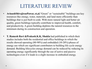 LITERATURE REVIEW
• AvinashShivajiraoPawar, et,al.“Green” or “sustainable” buildings use key
resources like energy, water, materials, and land more efficiently than
buildings that is just built to code. With more natural light and better air
quality, green buildings typically contribute to improved health, comfort,
and productivity. A green building depletes the natural resources to the
minimum during its construction and operation.
• T. Ramesh Ravi &Prakash.K.K, Shukla had published in which their
studies includes both the residential and office buildings in which the
results showed operating (80-90%) and embedded (10-20%) phases of
energy use which are significant contributors to building life cycle energy
demand. Building lifecycles energy demand can be reduced by reducing its
operating energy significantly through the use of active and passive
technologies even if it leads to a slight increase in embodied energy.
 