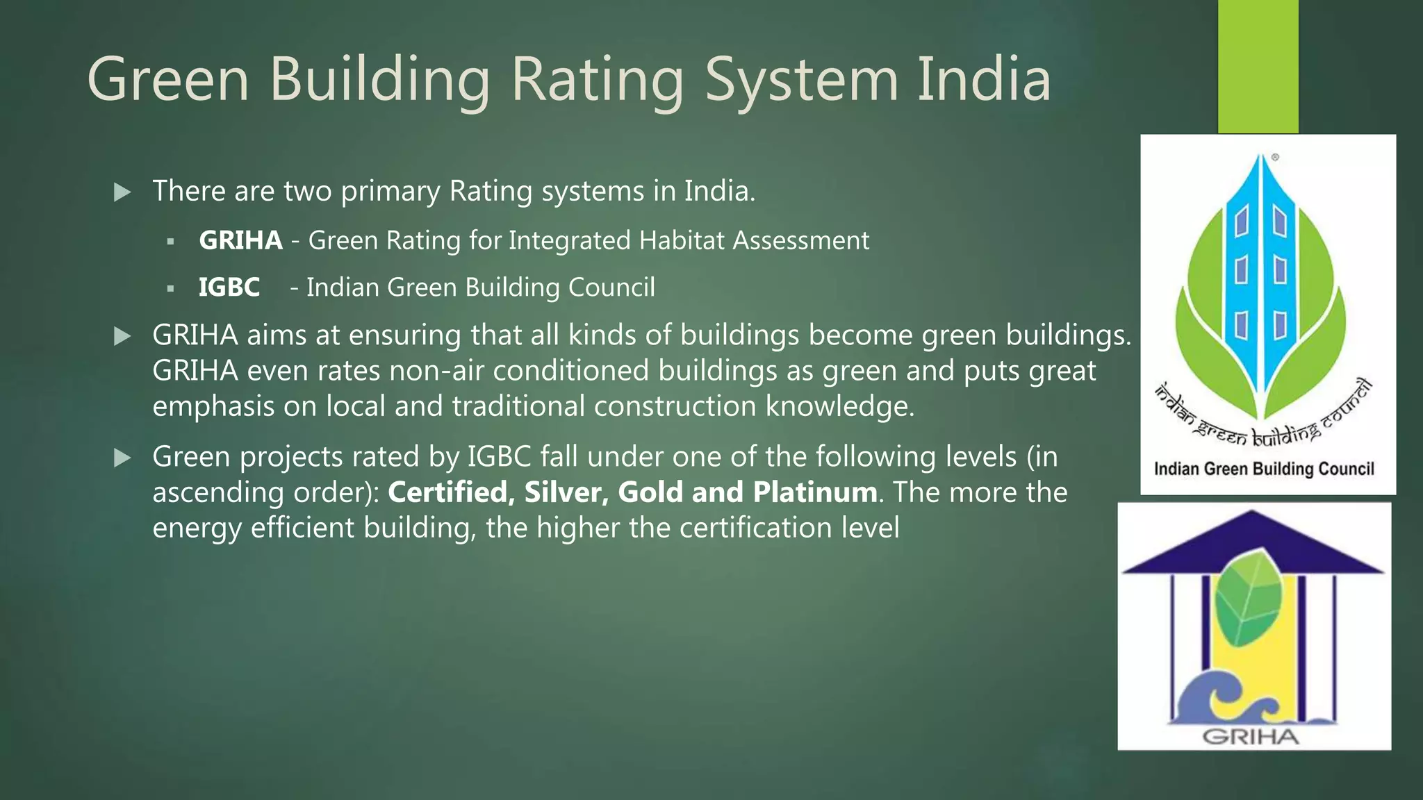 Green Building Rating System India
 There are two primary Rating systems in India.
 GRIHA - Green Rating for Integrated Habitat Assessment
 IGBC - Indian Green Building Council
 GRIHA aims at ensuring that all kinds of buildings become green buildings.
GRIHA even rates non-air conditioned buildings as green and puts great
emphasis on local and traditional construction knowledge.
 Green projects rated by IGBC fall under one of the following levels (in
ascending order): Certified, Silver, Gold and Platinum. The more the
energy efficient building, the higher the certification level
 