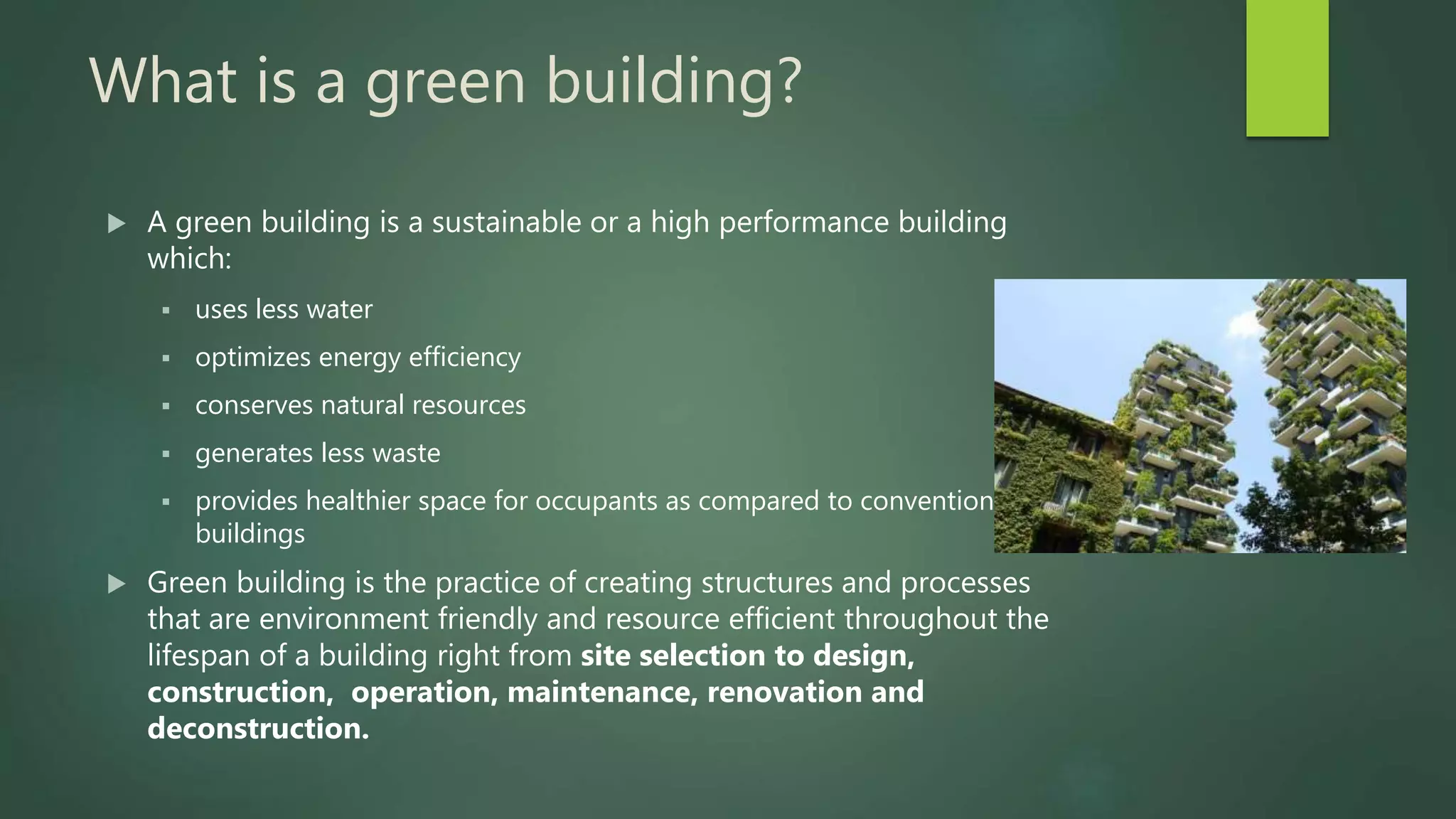 What is a green building?
 A green building is a sustainable or a high performance building
which:
 uses less water
 optimizes energy efficiency
 conserves natural resources
 generates less waste
 provides healthier space for occupants as compared to conventional
buildings
 Green building is the practice of creating structures and processes
that are environment friendly and resource efficient throughout the
lifespan of a building right from site selection to design,
construction, operation, maintenance, renovation and
deconstruction.
 