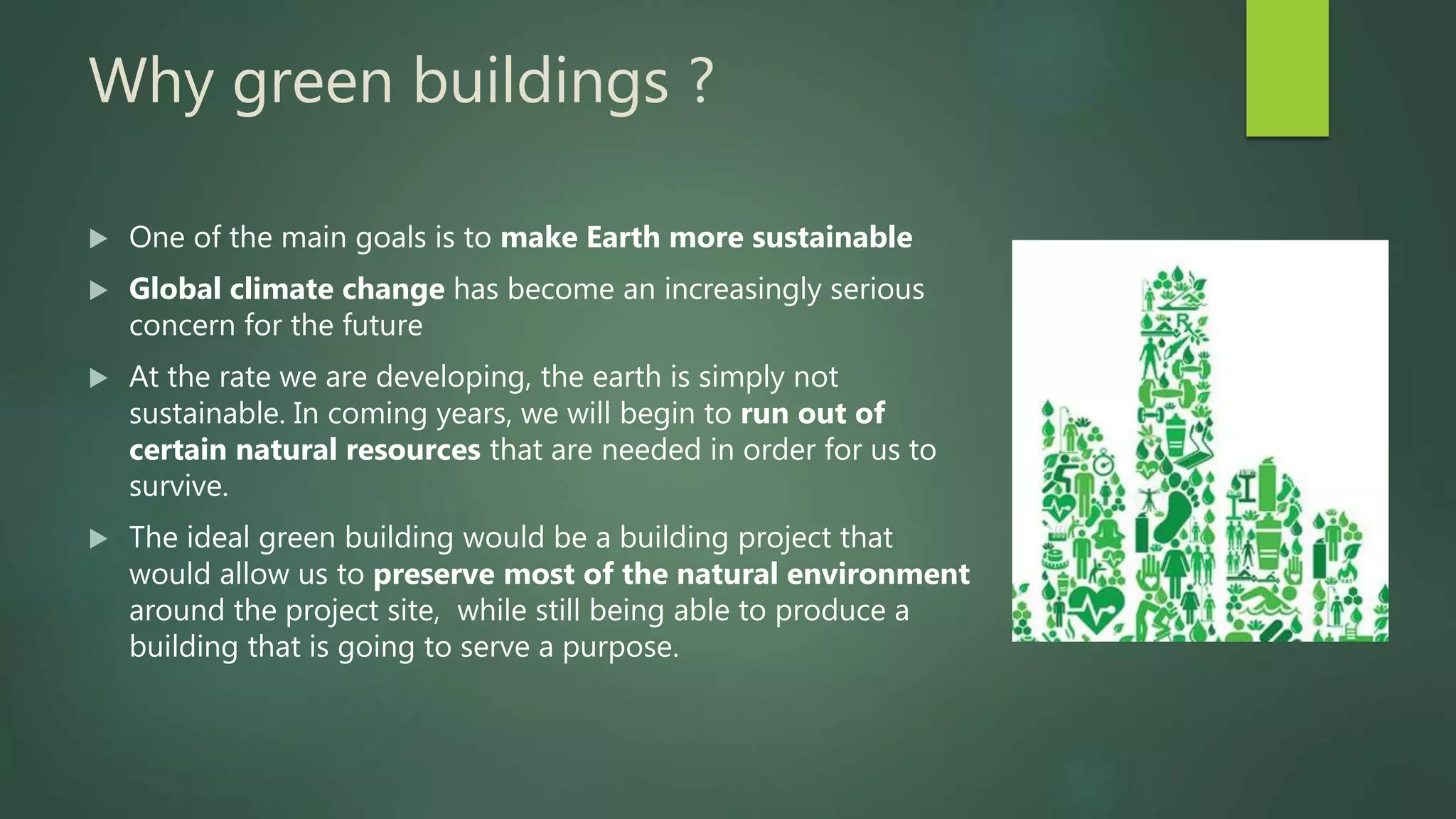 Why green buildings ?
 One of the main goals is to make Earth more sustainable
 Global climate change has become an increasingly serious
concern for the future
 At the rate we are developing, the earth is simply not
sustainable. In coming years, we will begin to run out of
certain natural resources that are needed in order for us to
survive.
 The ideal green building would be a building project that
would allow us to preserve most of the natural environment
around the project site, while still being able to produce a
building that is going to serve a purpose.
 