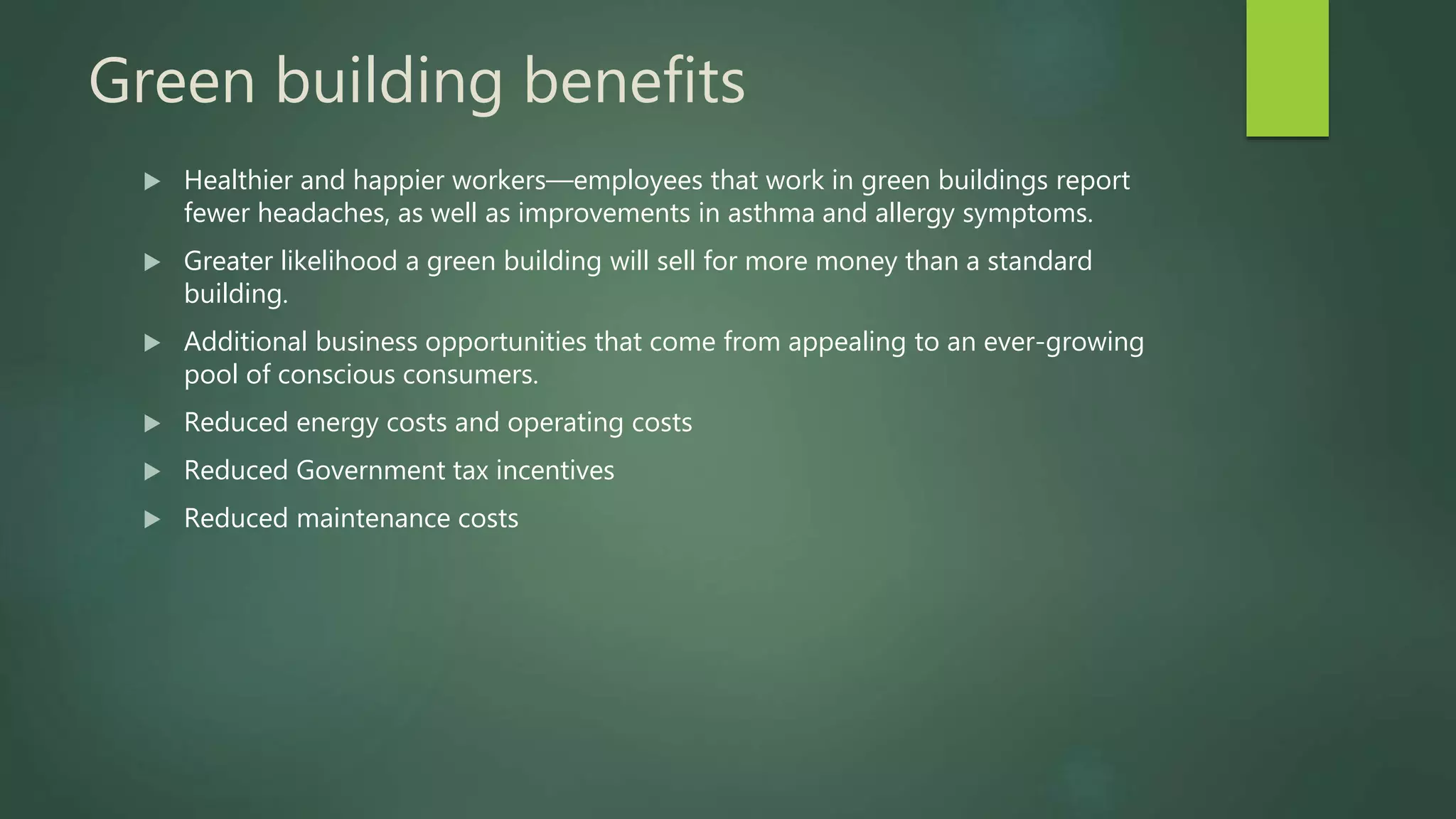 Green building benefits
 Healthier and happier workers—employees that work in green buildings report
fewer headaches, as well as improvements in asthma and allergy symptoms.
 Greater likelihood a green building will sell for more money than a standard
building.
 Additional business opportunities that come from appealing to an ever-growing
pool of conscious consumers.
 Reduced energy costs and operating costs
 Reduced Government tax incentives
 Reduced maintenance costs
 