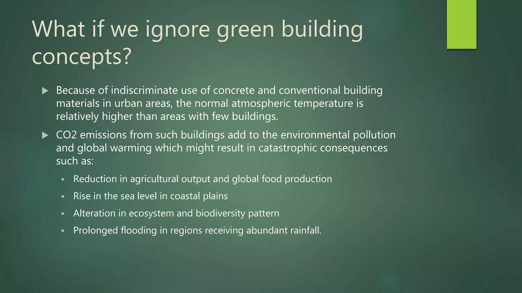 What if we ignore green building
concepts?
 Because of indiscriminate use of concrete and conventional building
materials in urban areas, the normal atmospheric temperature is
relatively higher than areas with few buildings.
 CO2 emissions from such buildings add to the environmental pollution
and global warming which might result in catastrophic consequences
such as:
 Reduction in agricultural output and global food production
 Rise in the sea level in coastal plains
 Alteration in ecosystem and biodiversity pattern
 Prolonged flooding in regions receiving abundant rainfall.
 