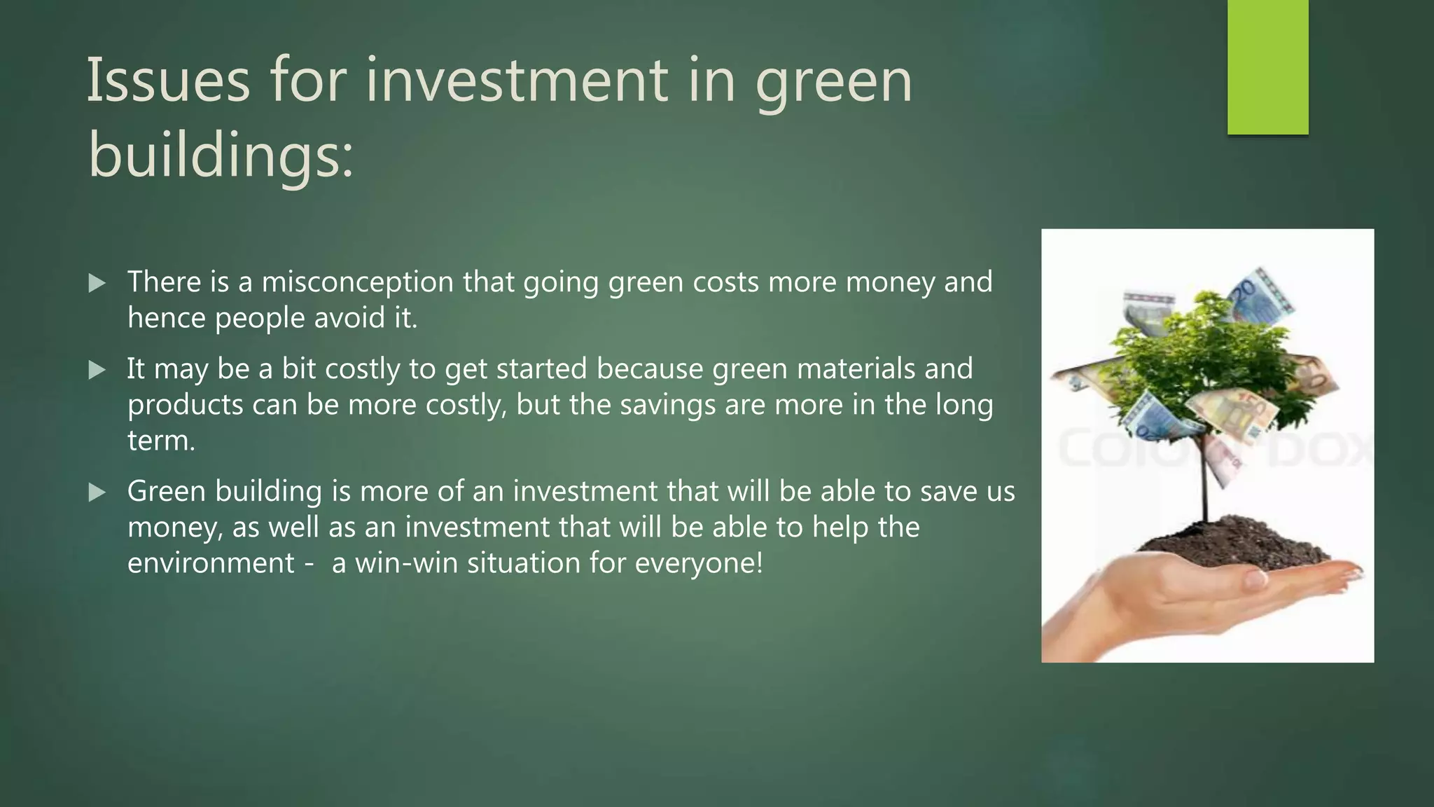 Issues for investment in green
buildings:
 There is a misconception that going green costs more money and
hence people avoid it.
 It may be a bit costly to get started because green materials and
products can be more costly, but the savings are more in the long
term.
 Green building is more of an investment that will be able to save us
money, as well as an investment that will be able to help the
environment - a win-win situation for everyone!
 