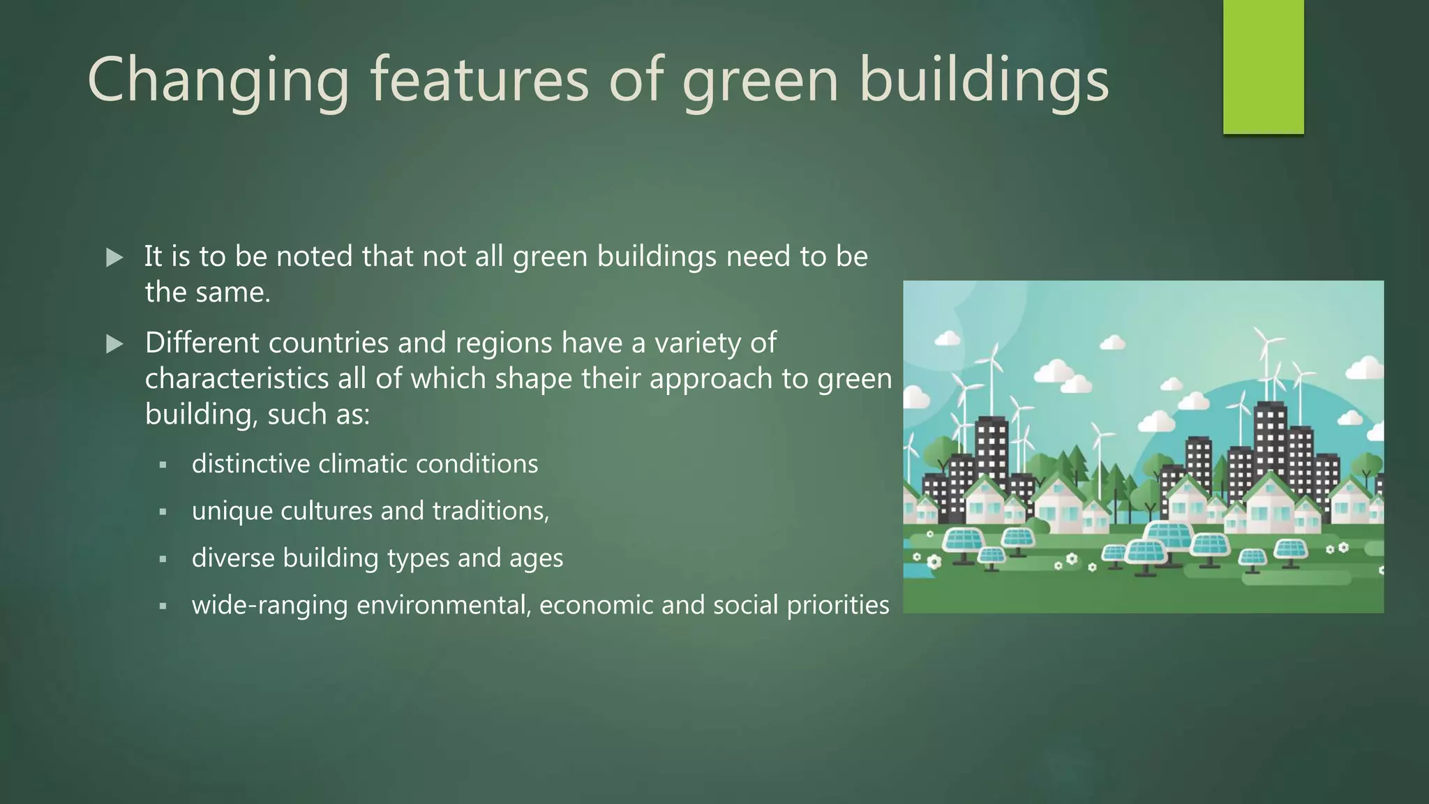 Changing features of green buildings
 It is to be noted that not all green buildings need to be
the same.
 Different countries and regions have a variety of
characteristics all of which shape their approach to green
building, such as:
 distinctive climatic conditions
 unique cultures and traditions,
 diverse building types and ages
 wide-ranging environmental, economic and social priorities
 